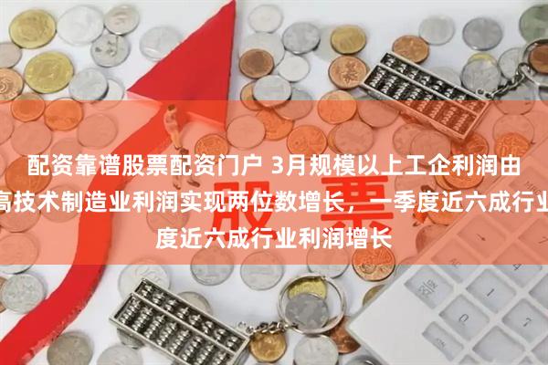 配资靠谱股票配资门户 3月规模以上工企利润由降转增，高技术制造业利润实现两位数增长，一季度近六成行业利润增长