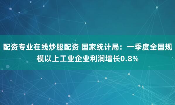 配资专业在线炒股配资 国家统计局：一季度全国规模以上工业企业利润增长0.8%