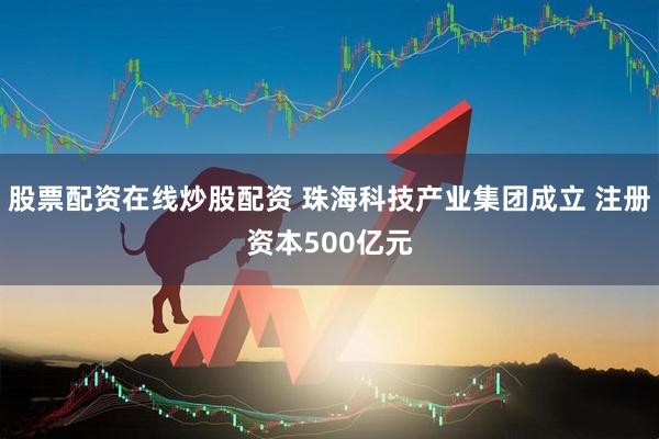 股票配资在线炒股配资 珠海科技产业集团成立 注册资本500亿元