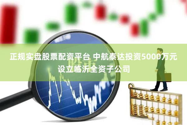 正规实盘股票配资平台 中航泰达投资5000万元设立临沂全资子公司