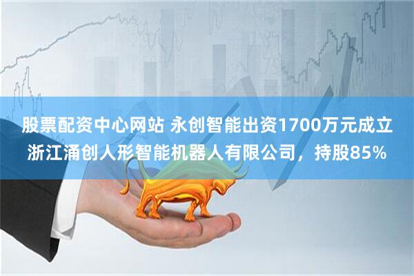 股票配资中心网站 永创智能出资1700万元成立浙江涌创人形智能机器人有限公司，持股85%