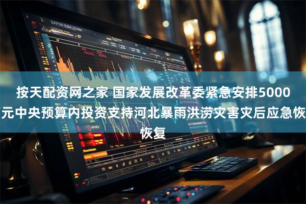 按天配资网之家 国家发展改革委紧急安排5000万元中央预算内投资支持河北暴雨洪涝灾害灾后应急恢复
