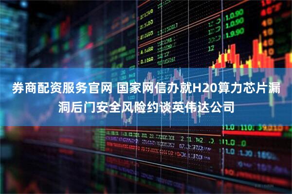 券商配资服务官网 国家网信办就H20算力芯片漏洞后门安全风险约谈英伟达公司