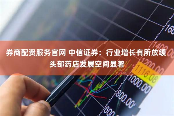 券商配资服务官网 中信证券：行业增长有所放缓 头部药店发展空间显著