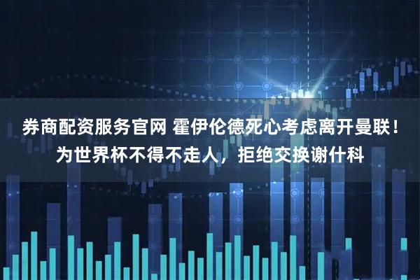 券商配资服务官网 霍伊伦德死心考虑离开曼联！为世界杯不得不走人，拒绝交换谢什科