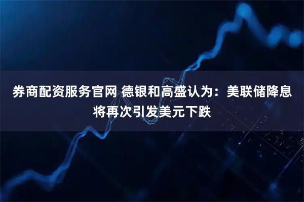 券商配资服务官网 德银和高盛认为：美联储降息将再次引发美元下跌