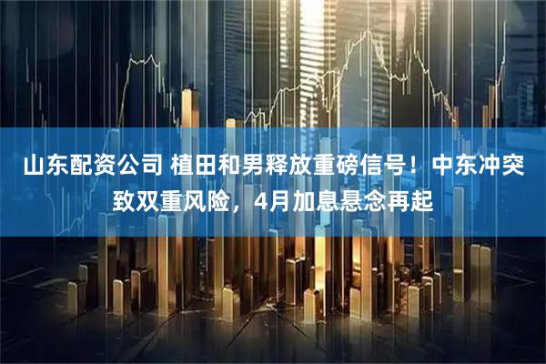 山东配资公司 植田和男释放重磅信号！中东冲突致双重风险，4月加息悬念再起