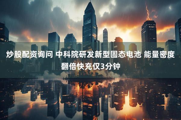 炒股配资询问 中科院研发新型固态电池 能量密度翻倍快充仅3分钟