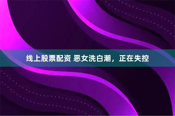 线上股票配资 恶女洗白潮，正在失控