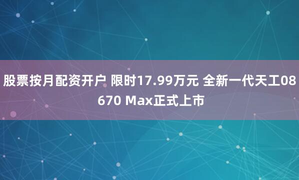 股票按月配资开户 限时17.99万元 全新一代天工08 670 Max正式上市