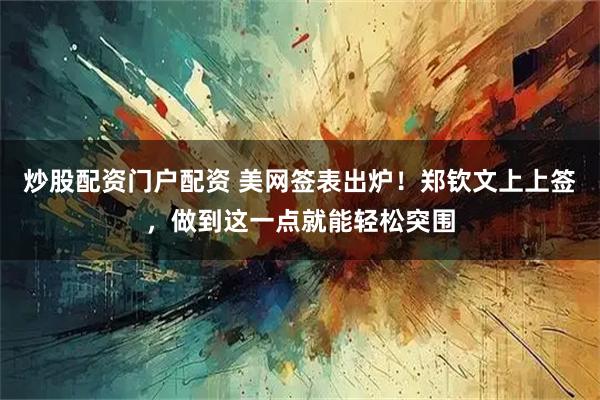 炒股配资门户配资 美网签表出炉！郑钦文上上签，做到这一点就能轻松突围