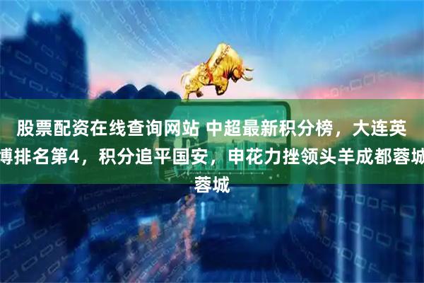 股票配资在线查询网站 中超最新积分榜，大连英博排名第4，积分追平国安，申花力挫领头羊成都蓉城