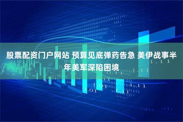 股票配资门户网站 预算见底弹药告急 美伊战事半年美军深陷困境