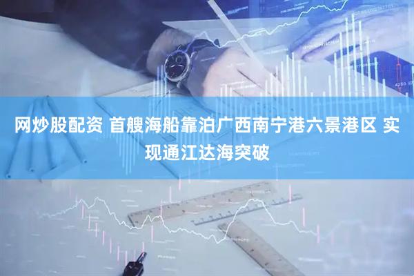 网炒股配资 首艘海船靠泊广西南宁港六景港区 实现通江达海突破